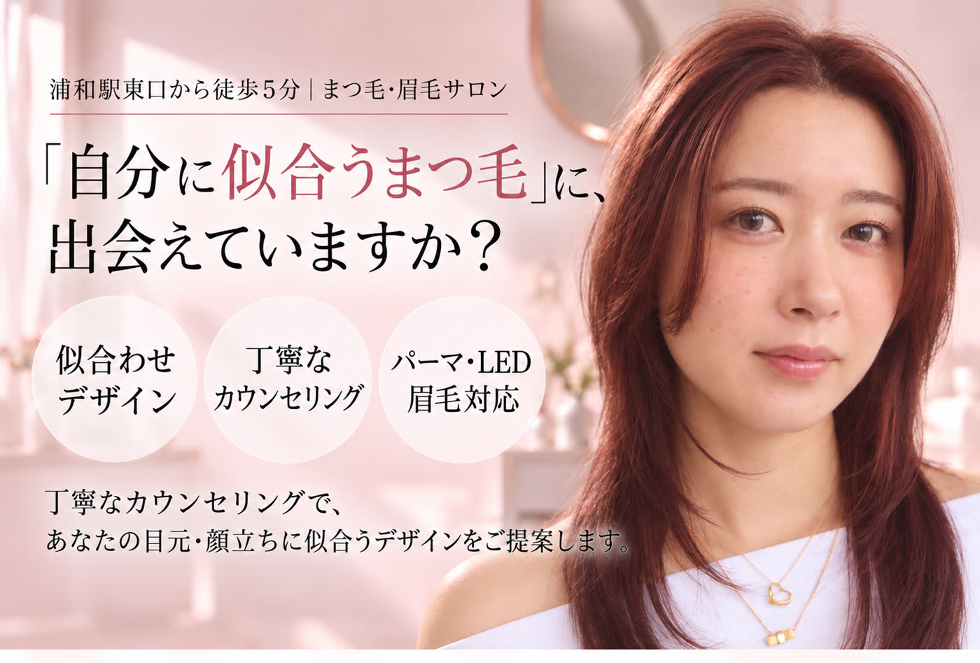 浦和駅東口から徒歩5分｜まつ毛・眉毛サロン。「自分に似合うまつ毛」に、出会えていますか？ 似合わせデザイン・丁寧なカウンセリング・パーマ・LED・眉毛対応。丁寧なカウンセリングで、あなたの目元・顔立ちに似合うデザインをご提案します。
